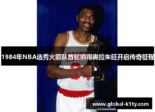 1984年NBA选秀火箭队首轮摘得奥拉朱旺开启传奇征程