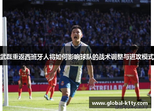 武磊重返西班牙人将如何影响球队的战术调整与进攻模式