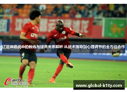 辽足保级战中的教练与球员关系解析 从战术指导到心理调节的全方位合作