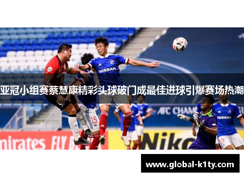 亚冠小组赛蔡慧康精彩头球破门成最佳进球引爆赛场热潮